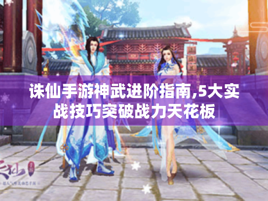 诛仙手游神武进阶指南,5大实战技巧突破战力天花板 诛仙手游神武进阶指南,5大实战技巧突破战力天花板