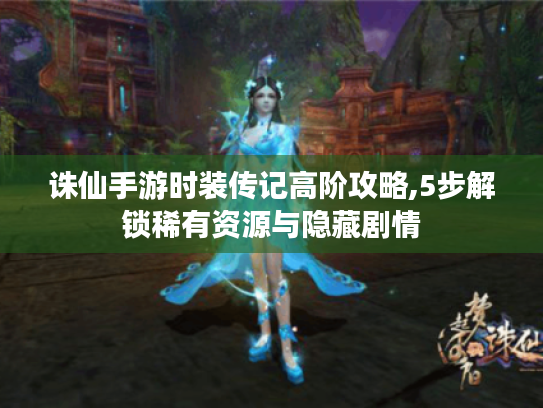 诛仙手游时装传记高阶攻略,5步解锁稀有资源与隐藏剧情