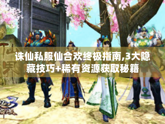 诛仙私服仙合欢终极指南,3大隐藏技巧+稀有资源获取秘籍