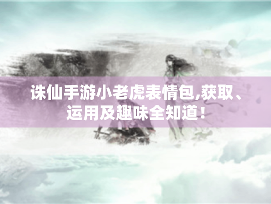 诛仙手游小老虎表情包,获取、运用及趣味全知道！