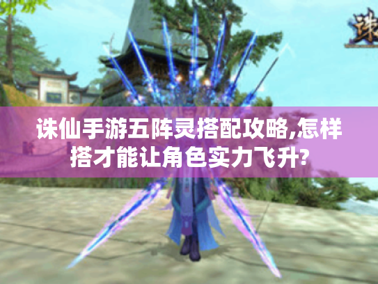 诛仙手游五阵灵搭配攻略,怎样搭才能让角色实力飞升? 诛仙手游五阵灵搭配攻略,怎样搭才能让角色实力飞升?