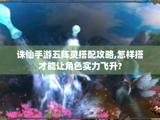 诛仙手游五阵灵搭配攻略,怎样搭才能让角色实力飞升? 诛仙手游五阵灵搭配攻略,怎样搭才能让角色实力飞升?