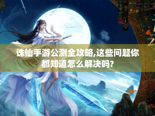 诛仙手游公测全攻略,这些问题你都知道怎么解决吗?