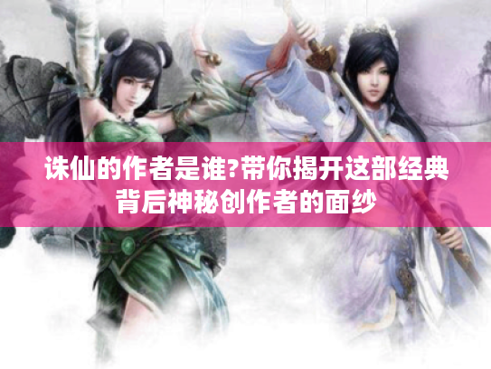 诛仙的作者是谁?带你揭开这部经典背后神秘创作者的面纱