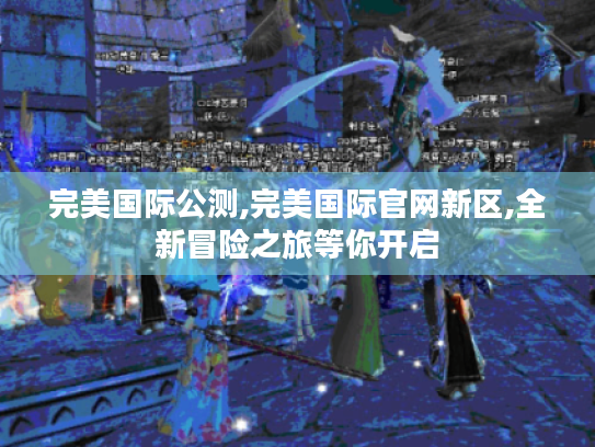 完美国际公测,完美国际官网新区,全新冒险之旅等你开启