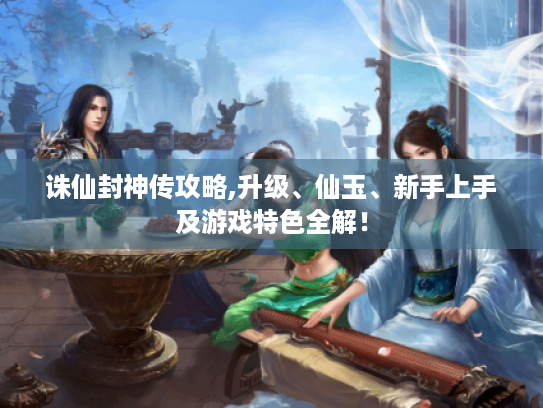 诛仙封神传攻略,升级、仙玉、新手上手及游戏特色全解！