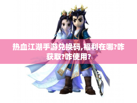 热血江湖手游兑换码,福利在哪?咋获取?咋使用? 热血江湖手游兑换码,福利在哪?咋获取?咋使用?