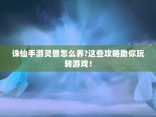 诛仙手游灵兽怎么养?这些攻略助你玩转游戏！