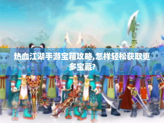 热血江湖手游宝箱攻略,怎样轻松获取更多宝藏?