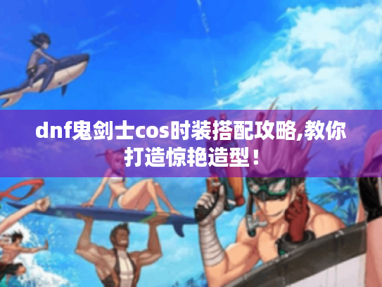 dnf鬼剑士cos时装搭配攻略,教你打造惊艳造型！