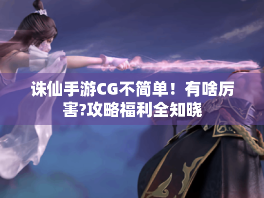 诛仙手游CG不简单!有啥厉害?攻略福利全知晓 诛仙手游CG不简单!有啥厉害?攻略福利全知晓