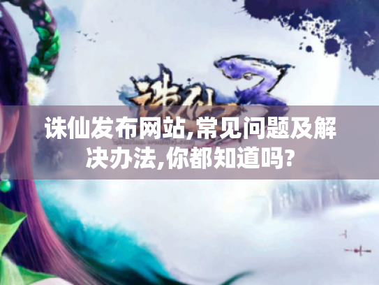 诛仙发布网站,常见问题及解决办法,你都知道吗?