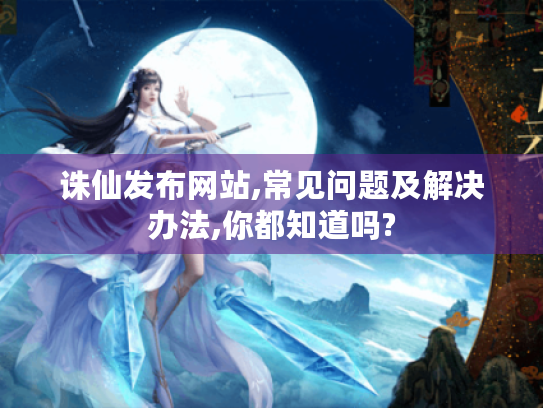 诛仙发布网站,常见问题及解决办法,你都知道吗?