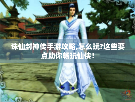 诛仙封神传手游攻略,怎么玩?这些要点助你畅玩仙侠！