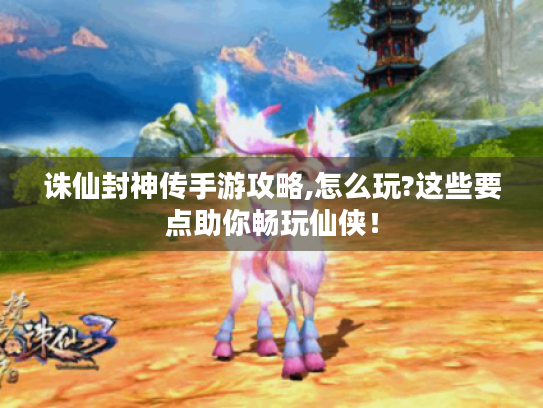 诛仙封神传手游攻略,怎么玩?这些要点助你畅玩仙侠！