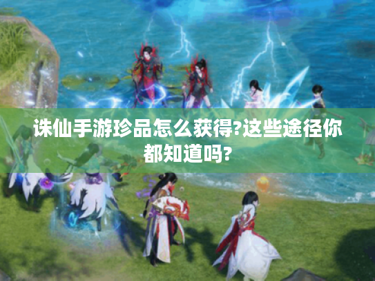 诛仙手游珍品怎么获得?这些途径你都知道吗? 诛仙手游珍品怎么获得?这些途径你都知道吗?