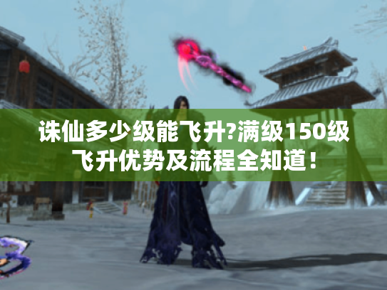诛仙多少级能飞升?满级150级飞升优势及流程全知道！