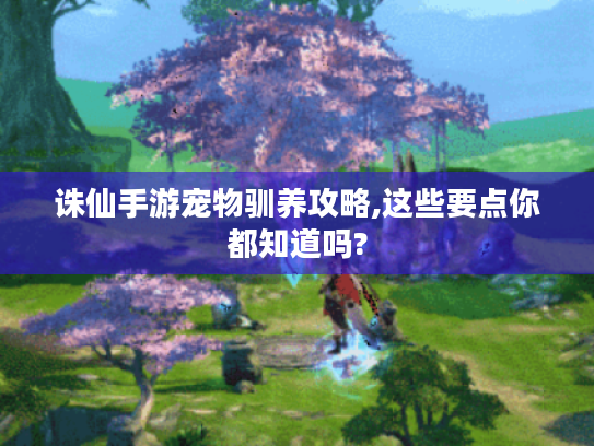 诛仙手游宠物驯养攻略,这些要点你都知道吗?