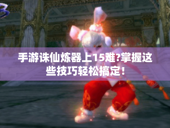 手游诛仙炼器上15难?掌握这些技巧轻松搞定！