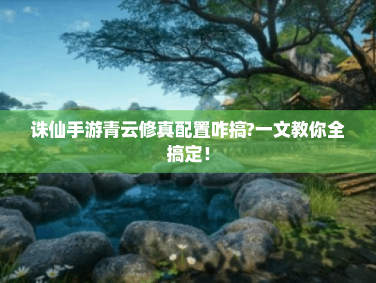 诛仙手游青云修真配置咋搞?一文教你全搞定！