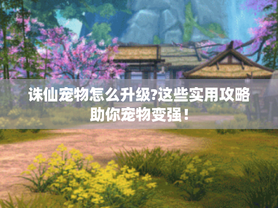 诛仙宠物怎么升级?这些实用攻略助你宠物变强！