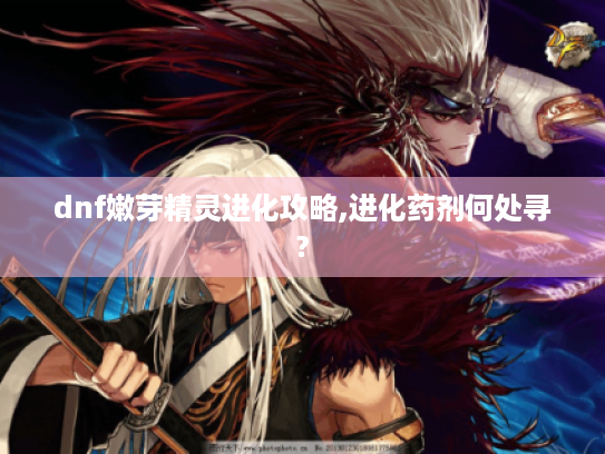 dnf嫩芽精灵进化攻略,进化药剂何处寻?
