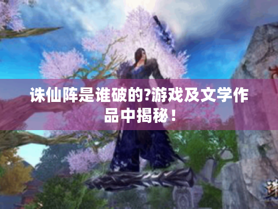 诛仙阵是谁破的?游戏及文学作品中揭秘！