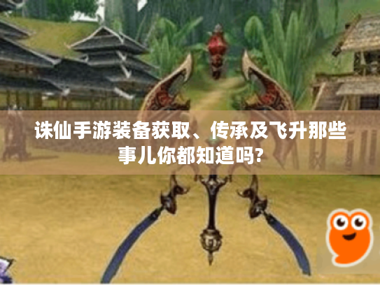 诛仙手游装备获取、传承及飞升那些事儿你都知道吗? 诛仙手游装备获取、传承及飞升那些事儿你都知道吗?