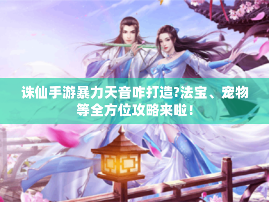 诛仙手游暴力天音咋打造?法宝、宠物等全方位攻略来啦！