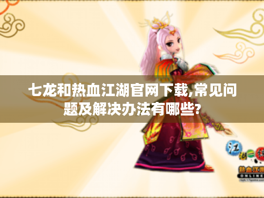 七龙和热血江湖官网下载,常见问题及解决办法有哪些? 七龙和热血江湖官网下载,常见问题及解决办法有哪些?