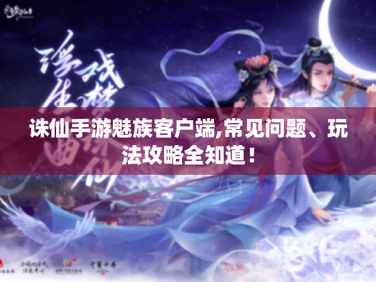 诛仙手游魅族客户端,常见问题、玩法攻略全知道！