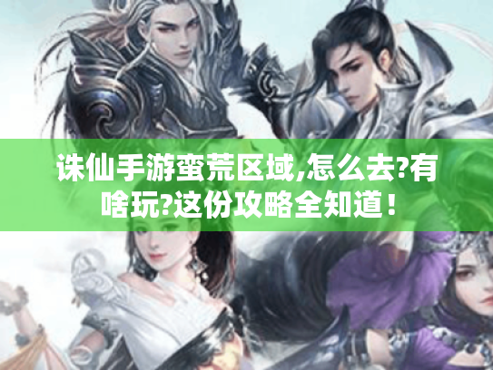 诛仙手游蛮荒区域,怎么去?有啥玩?这份攻略全知道! 诛仙手游蛮荒区域,怎么去?有啥玩?这份攻略全知道!