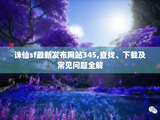 诛仙sf最新发布网站345,查找、下载及常见问题全解 诛仙sf最新发布网站345,查找、下载及常见问题全解