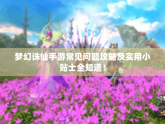 梦幻诛仙手游常见问题攻略及实用小贴士全知道！
