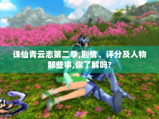 诛仙青云志第二季,剧情、评分及人物那些事,你了解吗? 诛仙青云志第二季,剧情、评分及人物那些事,你了解吗?