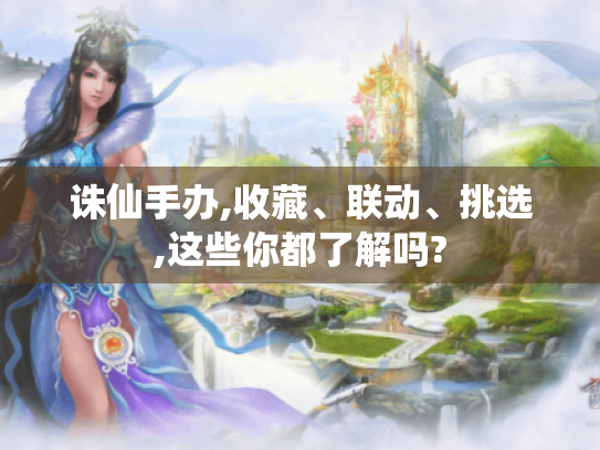 诛仙手办,收藏、联动、挑选,这些你都了解吗?