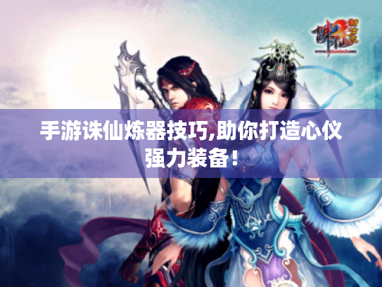 手游诛仙炼器技巧,助你打造心仪强力装备！