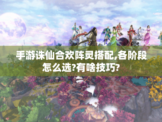 手游诛仙合欢阵灵搭配,各阶段怎么选?有啥技巧?