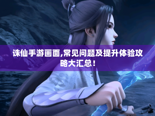 诛仙手游画面,常见问题及提升体验攻略大汇总！