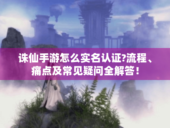 诛仙手游怎么实名认证?流程、痛点及常见疑问全解答！