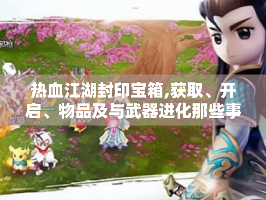 热血江湖封印宝箱,获取、开启、物品及与武器进化那些事儿