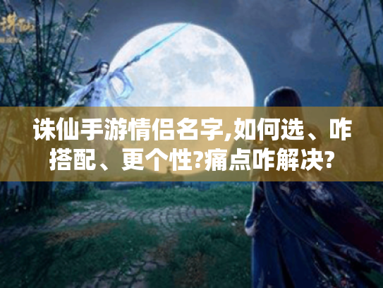 诛仙手游情侣名字,如何选、咋搭配、更个性?痛点咋解决?