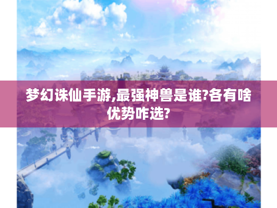 梦幻诛仙手游,最强神兽是谁?各有啥优势咋选?