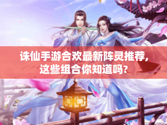 诛仙手游合欢最新阵灵推荐,这些组合你知道吗? 诛仙手游合欢最新阵灵推荐,这些组合你知道吗?