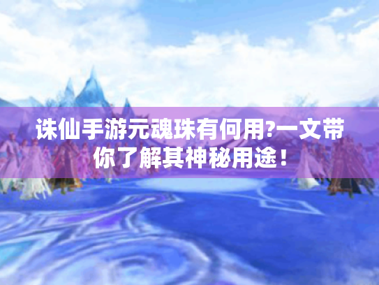 诛仙手游元魂珠有何用?一文带你了解其神秘用途！