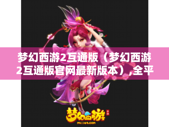 梦幻西游2互通版(梦幻西游2互通版官网最新版本),全平台互通是真的吗? 梦幻西游2互通版(梦幻西游2互通版官网最新版本),全平台互通是真的吗?
