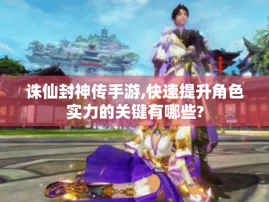 诛仙封神传手游,快速提升角色实力的关键有哪些?