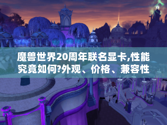 魔兽世界20周年联名显卡,性能究竟如何?外观、价格、兼容性全解析！