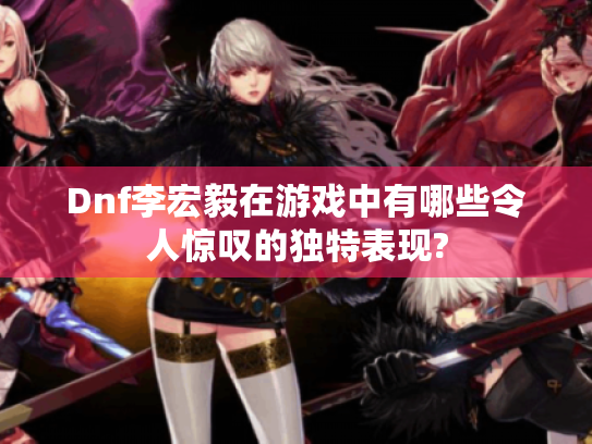 Dnf李宏毅在游戏中有哪些令人惊叹的独特表现?