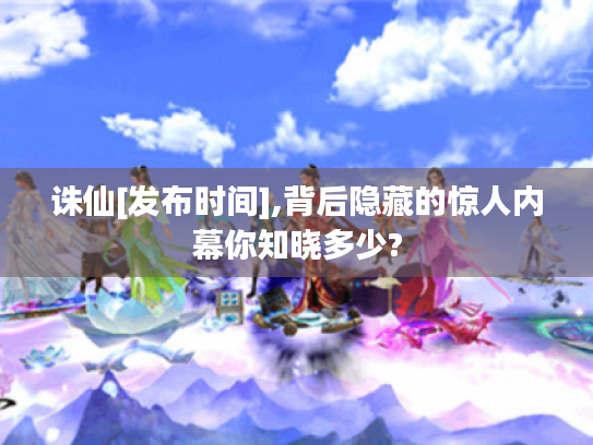 诛仙[发布时间],背后隐藏的惊人内幕你知晓多少?